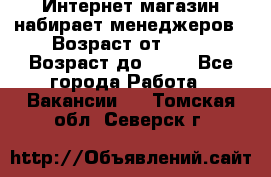 Интернет-магазин набирает менеджеров › Возраст от ­ 18 › Возраст до ­ 58 - Все города Работа » Вакансии   . Томская обл.,Северск г.